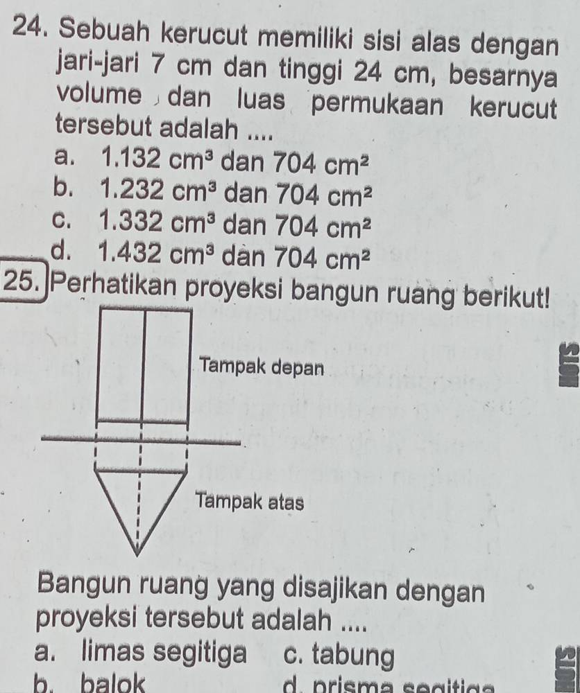 Sebuah kerucut memiliki sisi alas dengan
jari-jari 7 cm dan tinggi 24 cm, besarnya
volume dan luas permukaan kerucut
tersebut adalah ....
a. 1.132cm^3 dan 704cm^2
b. 1.232cm^3 dan 704cm^2
C. 1.332cm^3 dan 704cm^2
d. 1.432cm^3 dàn 704cm^2
25. Perhatikan proyeksi bangun ruang berikut!
Tampak depan
Tampak atas
Bangun ruang yang disajikan dengan
proyeksi tersebut adalah ....
a. limas segitiga c. tabung
b. balok d prisma se gítia