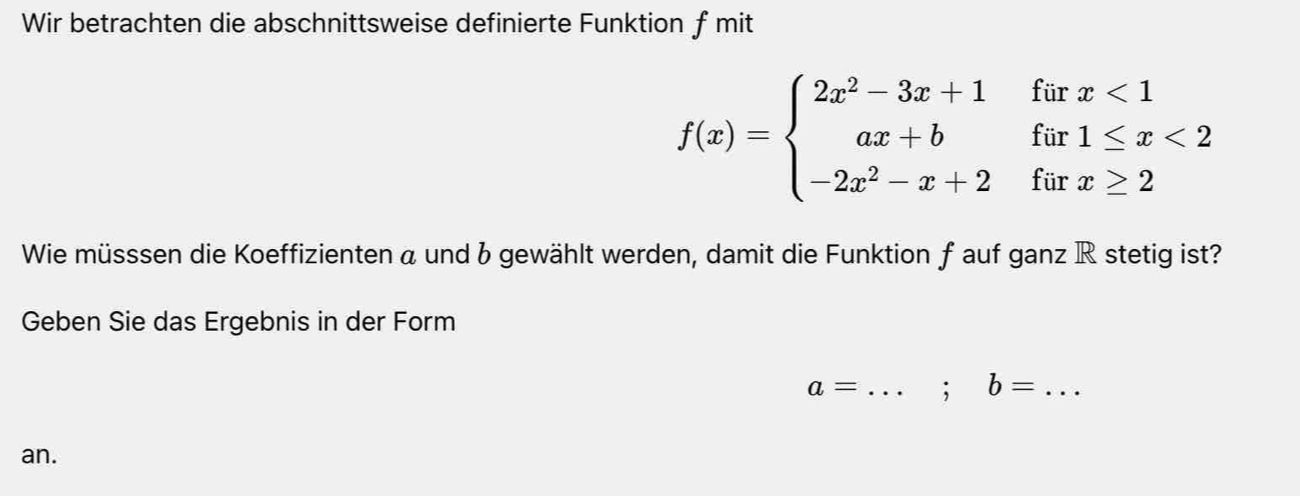 Wir betrachten die abschnittsweise definierte Funktion ƒ mit
f(x)=beginarrayl 2x^2-3x+1forx<1 ax+bfar1≤ x<2 -2x^2-x+2forx≥ 2endarray.
Wie müsssen die Koeffizienten a und b gewählt werden, damit die Funktion ƒ auf ganz R stetig ist?
Geben Sie das Ergebnis in der Form
a= _; b= _
an.