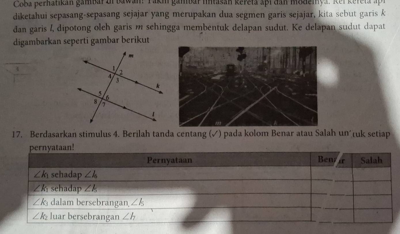 Coba perhatıkan gambar zi bawan: Taki gambar lntasan Kereta api đan modelnya. Kel Kereta apr
diketahui sepasang-sepasang sejajar yang merupakan dua segmen garis sejajar, kita sebut garis k
dan garis /, dipotong oleh garis m sehingga membentuk delapan sudut. Ke delapan sudut dapat
digambarkan seperti gambar berikut
3
17. Berdasarkan stimulus 4. Berilah tanda centang (✓) pada kolom Benar atau Salah un tuk setiap