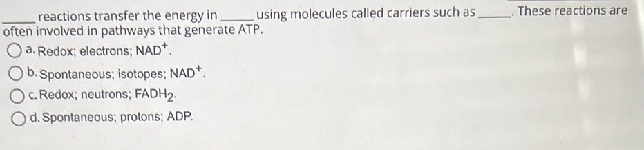 reactions transfer the energy in _using molecules called carriers such as _. These reactions are
often involved in pathways that generate ATP.
a. Redox; electrons; NAD^+.
b. Spontaneous; isotopes; NAD^+.
c. Redox; neutrons; FADH_2.
d. Spontaneous; protons; ADP.