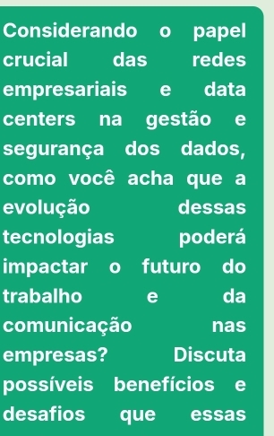 Considerando o papel 
crucial das redes 
empresariais e data 
centers na gestão e 
segurança dos dados, 
como você acha que a 
evolução dessas 
tecnologias poderá 
impactar 。 futuro do 
trabalho e da 
comunicação nas 
empresas? Discuta 
possíveis benefícios e 
desafios que essas