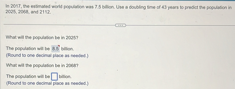 In 2017, the estimated world population was 7.5 billion. Use a doubling time of 43 years to predict the population in
2025, 2068, and 2112.
What will the population be in 2025?
The population will be 8.5 billion.
(Round to one decimal place as needed.)
What will the population be in 2068?
The population will be □ billion.
(Round to one decimal place as needed.)