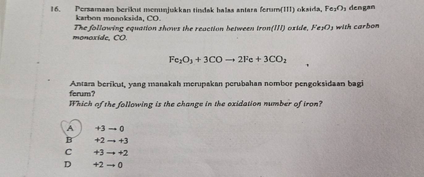 Persamaan berikut menunjukkan tindak halas antara ferum(III) oksida, Fe_2O_1 dengan
karbon monoksida, CO.
The following equation shows the reaction between tron(III) oxide, Fe1O1 with carbon
monoxide, CO.
Fe_2O_3+3COto 2Fe+3CO_2
Antara berikut, yang manakah merupakan perubahan nombor pengoksidaan bagi
ferum?
Which of the following is the change in the oxidation number of iron?
A +3 0
B +2 +3
C +3 +2
D +2 0