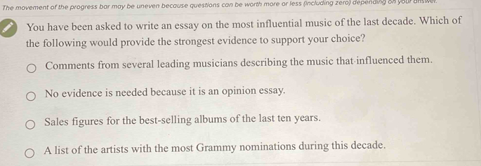 The movement of the progress bar may be uneven because questions can be worth more or less (including zero) depending on your answe
You have been asked to write an essay on the most influential music of the last decade. Which of
the following would provide the strongest evidence to support your choice?
Comments from several leading musicians describing the music that influenced them.
No evidence is needed because it is an opinion essay.
Sales figures for the best-selling albums of the last ten years.
A list of the artists with the most Grammy nominations during this decade.