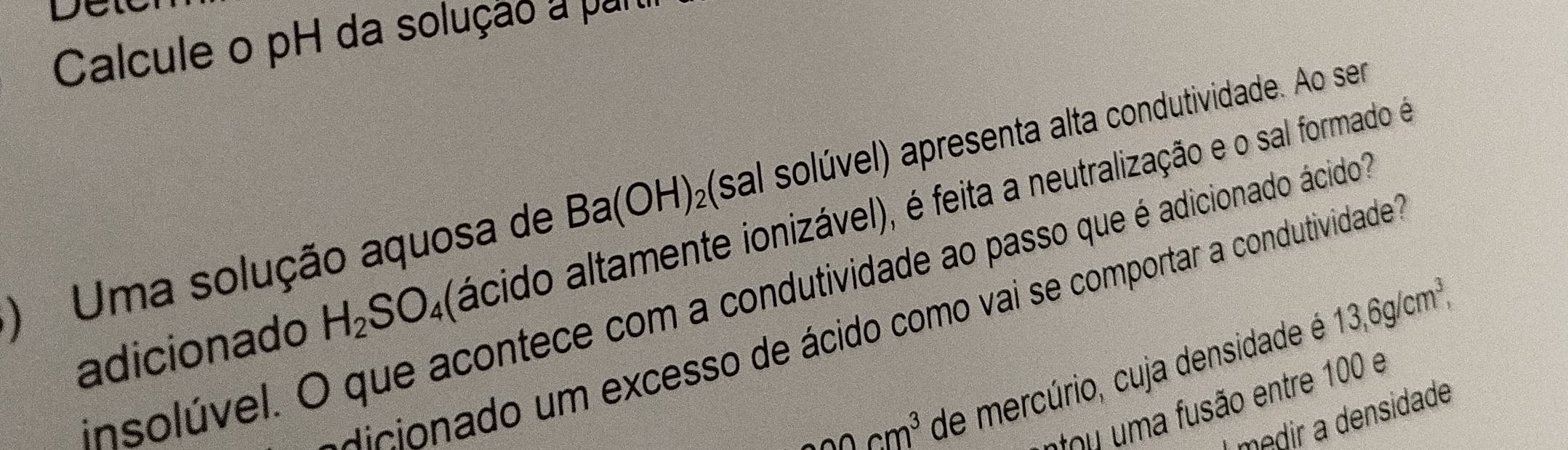 DC
Calcule o pH da solução a pur
) Uma solução aquosa de Ba(OH)_2 (sal solúvel) apresenta alta condutividade. Ao ser
adicionado H_2SO_4 (ácido altamente ionizável), é feita a neutralização e o sal formado é
insolúvel. O que acontece com a condutividade ao passo que é adicionado ácido"
dicionado um excesso de ácido como vai se comportar a condutividade'
2cm^3 de mercúrio, cuja densidade é 13,6g/cm^3, 
stou a fusão entre 100 e
medir a densidade