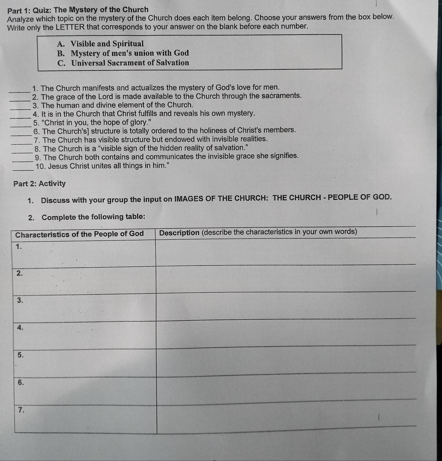 The Mystery of the Church 
Analyze which topic on the mystery of the Church does each item belong. Choose your answers from the box below. 
Write only the LETTER that corresponds to your answer on the blank before each number. 
A. Visible and Spiritual 
B. Mystery of men's union with God 
C. Universal Sacrament of Salvation 
_1. The Church manifests and actualizes the mystery of God's love for men. 
_2. The grace of the Lord is made available to the Church through the sacraments. 
_ 
3. The human and divine element of the Church. 
_ 
4. It is in the Church that Christ fulfills and reveals his own mystery. 
_ 
5. "Christ in you, the hope of glory." 
_6. The Church's] structure is totally ordered to the holiness of Christ's members. 
_7. The Church has visible structure but endowed with invisible realities. 
_ 
8. The Church is a “visible sign of the hidden reality of salvation.” 
_9. The Church both contains and communicates the invisible grace she signifies. 
_ 
10. Jesus Christ unites all things in him.” 
Part 2: Activity 
1. Discuss with your group the input on IMAGES OF THE CHURCH: THE CHURCH - PEOPLE OF GOD. 
2. Complete the following table: