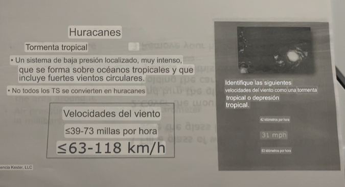 Huracanes 
Tormenta tropical 
Un sistema de baja presión localizado, muy intenso, 
que se forma sobre océanos tropicales y que 
incluye fuertes vientos circulares. Identifique las siguientes 
No todos los TS se convierten en huracanes velocidades del viento como una tormenta 
tropical o depresión 
tropical. 
Velocidades del viento
42 kilómetros por hona
≤ 39-73 millas por hora
31 mph
≤ 63-118km/h
83 kilámetros por hora 
encia Kester, LLC