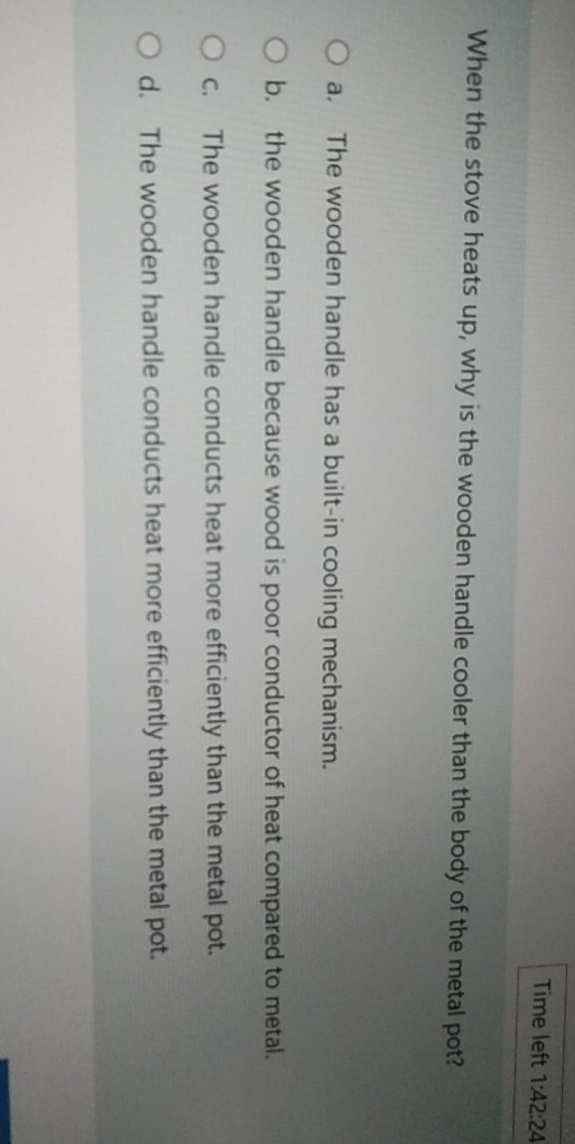 Time left 1:42:24 
When the stove heats up, why is the wooden handle cooler than the body of the metal pot?
a. The wooden handle has a built-in cooling mechanism.
b. the wooden handle because wood is poor conductor of heat compared to metal.
c. The wooden handle conducts heat more efficiently than the metal pot.
d. The wooden handle conducts heat more efficiently than the metal pot.