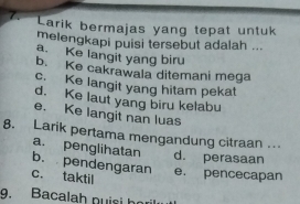 Larik bermajas yang tepat untuk
melengkapi puisi tersebut adalah ...
a. Ke langit yang biru
b. Ke cakrawala ditemani mega
c. Ke langit yang hitam pekat
d. Ke laut yang biru kelabu
e. Ke langit nan luas
8. Larik pertama mengandung citraan .
a. penglihatan d. perasaan
b. pendengaran e. pencecapan
c. taktil
9. Bacalah puisi h