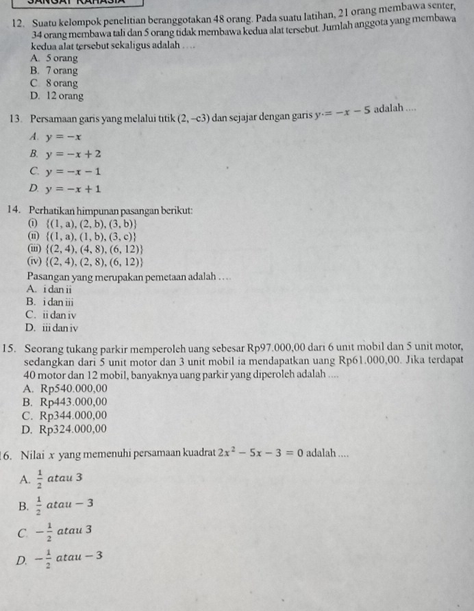 Suatu kelompok penelitian beranggotakan 48 orang. Pada suatu latihan, 21 orang membawa senter,
34 orang membawa tali dan 5 orang tidak membawa kedua alat tersebut. Jumlah anggota yang membawa
kedua alat tersebut sekaligus adalah ….
A. 5 orang
B. 7 orang
C 8 orang
D. 12 orang
13. Persamaan garis yang melalui titik (2,-c3) dan sejajar dengan garis y=-x-5 adalah ....
A. y=-x
B. y=-x+2
C. y=-x-1
D. y=-x+1
14. Perhatikan himpunan pasangan berikut:
①  (1,a),(2,b),(3,b)
(n)  (1,a),(1,b),(3,c)
(ii)  (2,4),(4,8),(6,12)
(iv)  (2,4),(2,8),(6,12)
Pasangan yang merupakan pemetaan adalah ...
A. i dan ii
B. i dan iii
C. ii dan iv
D. iii dan iv
15. Seorang tukang parkir memperoleh uang sebesar Rp97.000,00 dari 6 unit mobil dan 5 unit motor,
sedangkan dari 5 unit motor dan 3 unit mobil ia mendapatkan uang Rp61.000,00. Jika terdapat
40 motor dan 12 mobil, banyaknya uang parkir yang diperoleh adalah ....
A. Rp540.000,00
B. Rp443.000,00
C. Rp344.000,00
D. Rp324.000,00
6. Nilai x yang memenuhi persamaan kuadrat 2x^2-5x-3=0 adalah ....
A.  1/2  atau 3
B.  1/2  atau - 3
C. - 1/2  atau 3
D. - 1/2  atau - 3