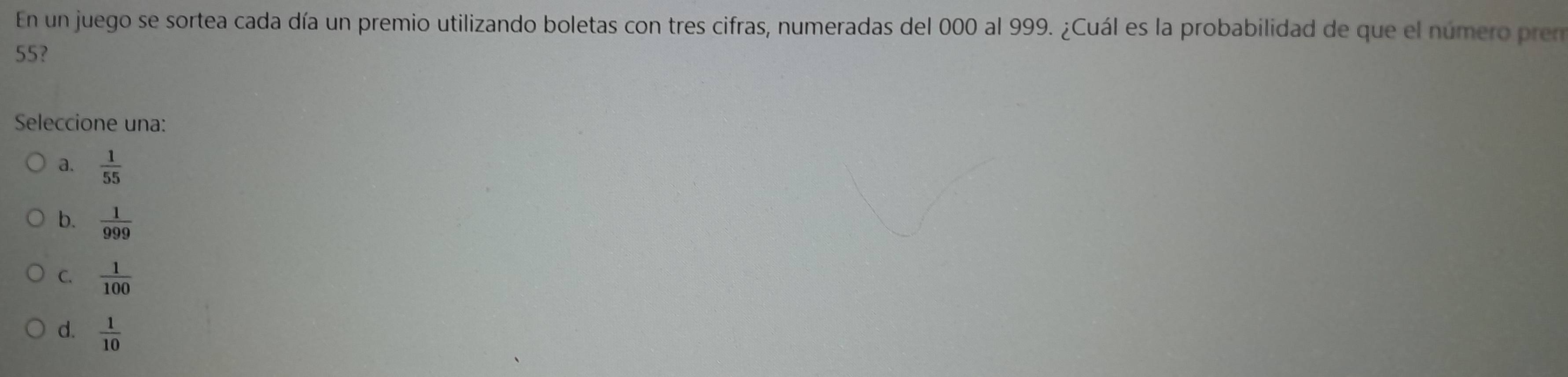 En un juego se sortea cada día un premio utilizando boletas con tres cifras, numeradas del 000 al 999. ¿Cuál es la probabilidad de que el número prem
55?
Seleccione una:
a.  1/55 
b.  1/999 
C.  1/100 
d.  1/10 