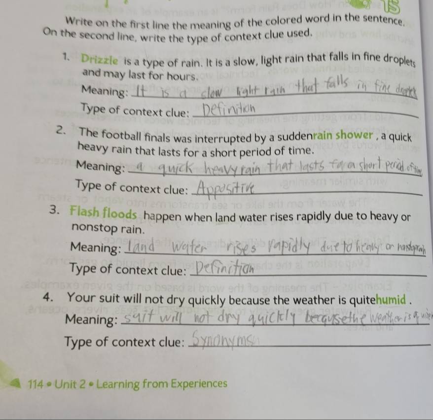 Write on the first line the meaning of the colored word in the sentence. 
On the second line, write the type of context clue used. 
1. Drizzle is a type of rain. It is a slow, light rain that falls in fine droplets 
and may last for hours. 
Meaning:_ 
Type of context clue:_ 
2. The football finals was interrupted by a suddenrain shower , a quick 
heavy rain that lasts for a short period of time. 
Meaning:_ 
Type of context clue:_ 
3. Flash floods happen when land water rises rapidly due to heavy or 
nonstop rain. 
Meaning:_ 
Type of context clue:_ 
4. Your suit will not dry quickly because the weather is quitehumid . 
Meaning:_ 
Type of context clue:_
114° Unit 2 • Learning from Experiences