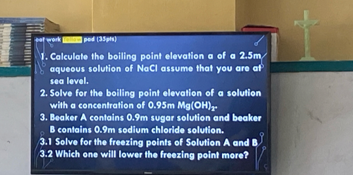 pat work rellow pad (35pts) 
1. Calculate the boiling point elevation a of a 2.5m
aqueous solution of NaCl assume that you are at 
sea level. 
2. Solve for the boiling point elevation of a solution 
with a concentration of 0.95r Mg(OH)_2. 
3. Beaker A contains 0.9m sugar solution and beaker 
B contains 0.9m sodium chloride solution. 
a 
3.1 Solve for the freezing points of Solution A and B 
3.2 Which one will lower the freezing point more?