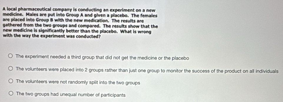 A local pharmaceutical company is conducting an experiment on a new
medicine. Males are put into Group A and given a placebo. The females
are placed into Group B with the new medication. The results are
gathered from the two groups and compared. The results show that the
new medicine is significantly better than the placebo. What is wrong
with the way the experiment was conducted?
The experiment needed a third group that did not get the medicine or the placebo
The volunteers were placed into 2 groups rather than just one group to monitor the success of the product on all individuals
The volunteers were not randomly split into the two groups
The two groups had unequal number of participants