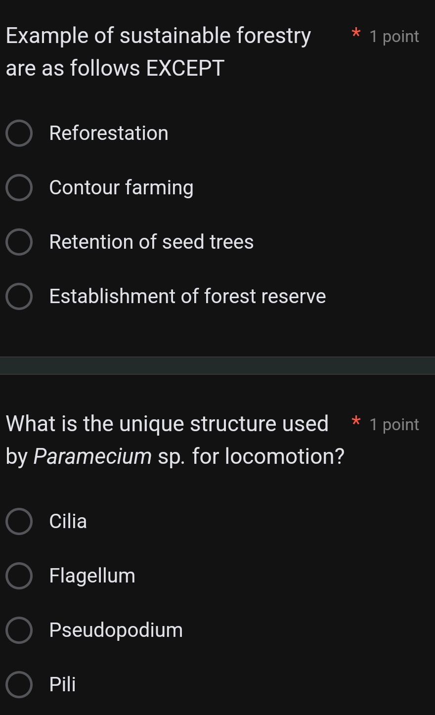 Example of sustainable forestry * 1 point
are as follows EXCEPT
Reforestation
Contour farming
Retention of seed trees
Establishment of forest reserve
What is the unique structure used * 1 point
by Paramecium sp. for locomotion?
Cilia
Flagellum
Pseudopodium
Pili