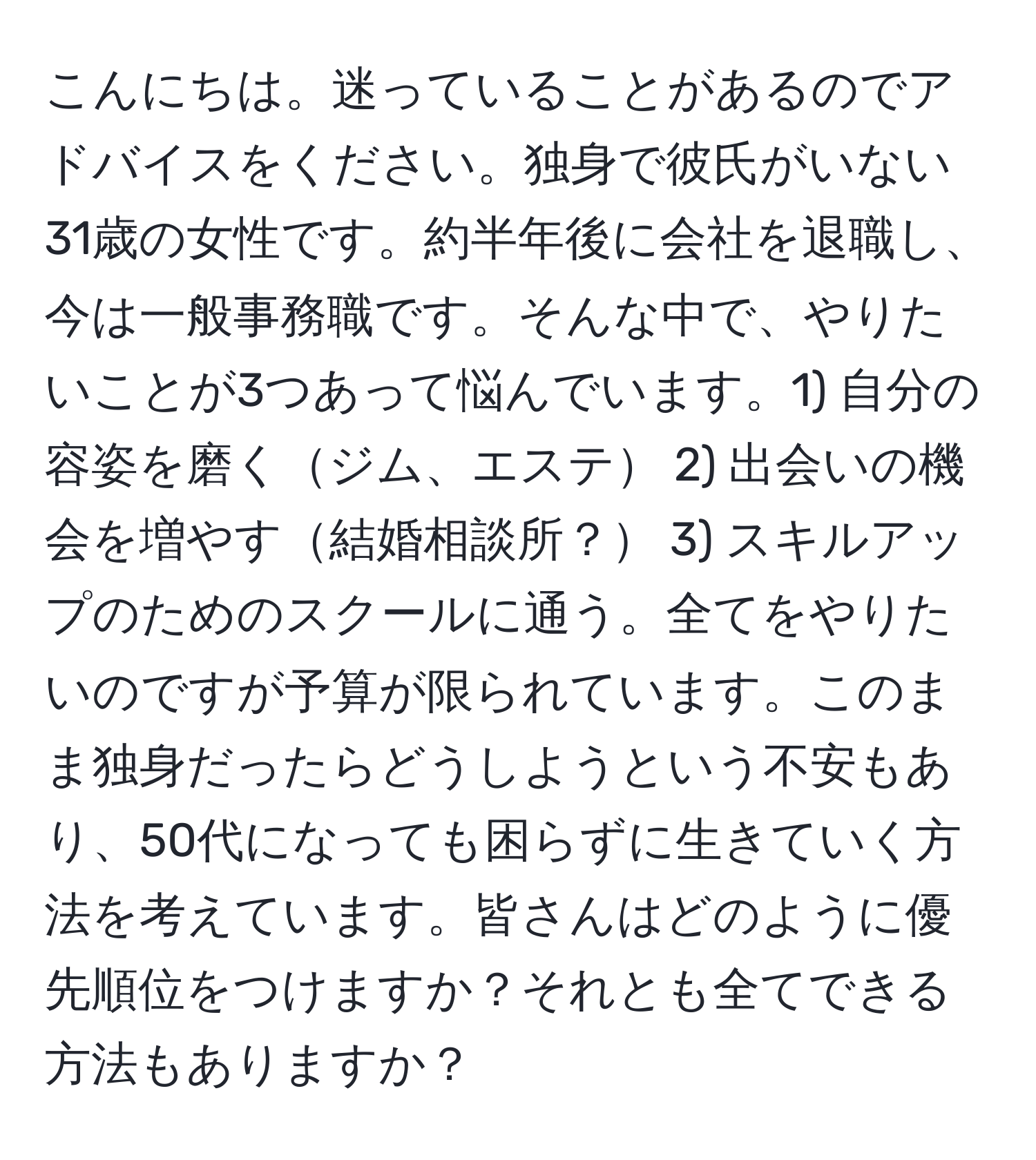 こんにちは。迷っていることがあるのでアドバイスをください。独身で彼氏がいない31歳の女性です。約半年後に会社を退職し、今は一般事務職です。そんな中で、やりたいことが3つあって悩んでいます。1) 自分の容姿を磨くジム、エステ 2) 出会いの機会を増やす結婚相談所？ 3) スキルアップのためのスクールに通う。全てをやりたいのですが予算が限られています。このまま独身だったらどうしようという不安もあり、50代になっても困らずに生きていく方法を考えています。皆さんはどのように優先順位をつけますか？それとも全てできる方法もありますか？