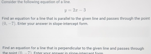 Consider the following equation of a line.
y=2x-3
Find an equation for a line that is parallel to the given line and passes through the point
(0,-7). Enter your answer in slope-intercept form. 
Find an equation for a line that is perpendicular to the given line and passes through 
the point (0-7) Enter vour answer in slone-intercent form