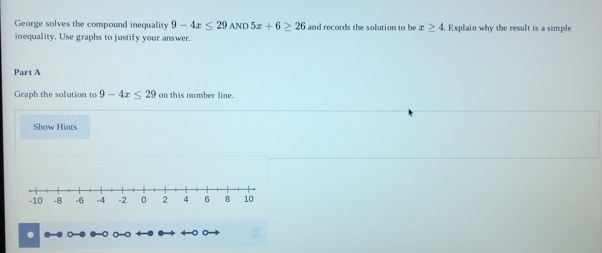 George solves the compound inequality 9-4x≤ 29AND5x+6≥ 26 and records the solution to be x≥ 4. Explain why the result is a simple 
inequality. Use graphs to justify your answer. 
Part A 
Graph the solution to 9-4x≤ 29 on this number line 
Show Hints