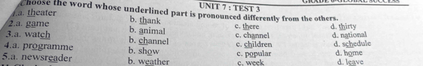 TEST 3
choose the word whose underlined part is pronounced differently from the others.. theater b. thank
2.a. game b. animal c. there d. thirty
3.a. watch b. channel c. channel d. national
4.a. programme b. show c. children d. schedule
5.a. newsreader b. weather c. popular c. week d. home d. leave