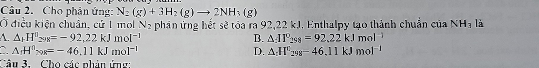 Cho phản ứng: N_2(g)+3H_2(g)to 2NH_3(g)
Ở điều kiện chuẩn, cứ 1 mol N_2 phản ứng hết sẽ tỏa ra 92,22 kJ. Enthalpy tạo thành chuẩn của NH_3 là
A. △ _FH^0_298=-92,22kJmol^(-1) B. △ _fH^0_298=92,22kJmol^(-1)
C △ _fH^0_298=-46,11kJmol^(-1)
D. △ _fH^0_298=46,11kJmol^(-1)
Câu 3. Cho các phản ứng: