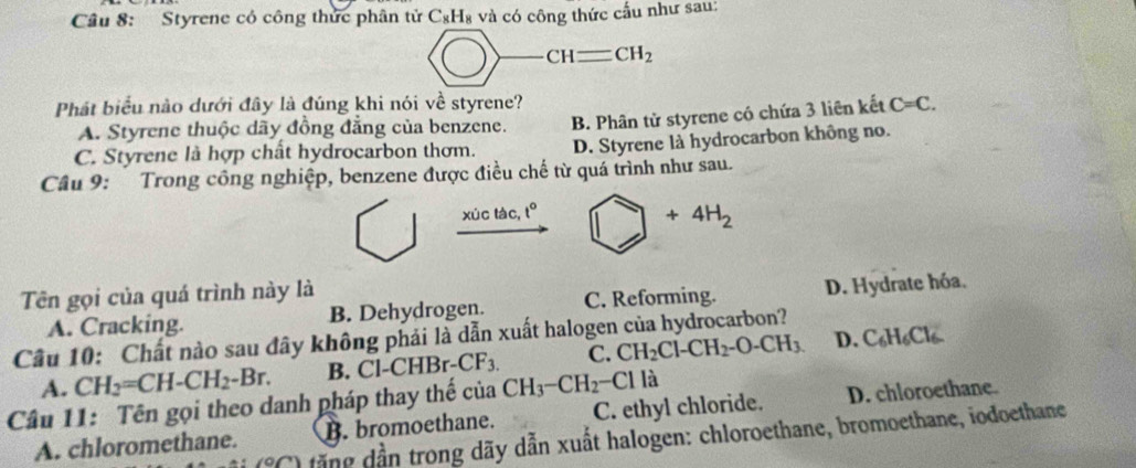 Styrene có công thức phân tử C_8H_8 và có công thức cấu như sau:
CHequiv CH_2
Phát biểu nào dưới đây là đúng khi nói về styrene? C=C.
A. Styrene thuộc dãy đồng đẳng của benzene.
C. Styrene là hợp chất hydrocarbon thơm. B. Phân tử styrene có chứa 3 liên kết
D. Styrene là hydrocarbon không no.
Câu 9: Trong công nghiệp, benzene được điều chế từ quá trình như sau.
xúc tàc, t° □ +4H_2
Tên gọi của quá trình này là
A. Cracking. B. Dehydrogen. C. Reforming. D. Hydrate hóa.
Câu 10: Chất nào sau đây không phải là dẫn xuất halogen của hydrocarbon?
A. CH_2=CH-CH_2-Br. B. Cl-C HBr-CF_3. C. CH_2Cl-CH_2-O-CH_3 D. C₆H₆Cl
Cầâu 11: Tên gọi theo danh pháp thay thế của CH_3-CH_2-Cl là
A. chloromethane. B. bromoethane. C. ethyl chloride. D. chloroethane.
(9,7) dặng dần trong dãy dẫn xuất halogen: chloroethane, bromoethane, iodoethane