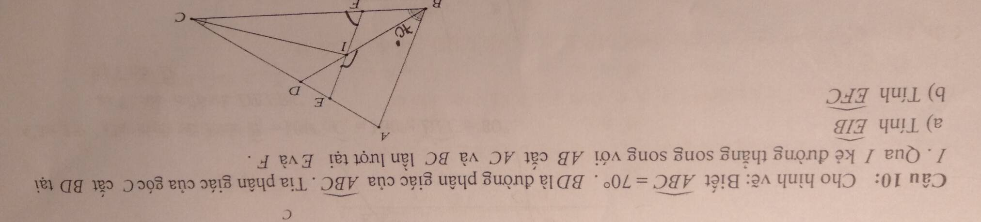 C
Câu 10: Cho hình vẽ: Biết widehat ABC=70°. BD là đường phân giác của widehat ABC. Tia phân giác của góc C cắt BD tại 
/ . Qua / kẻ đường thắng song song với AB cắt AC và BC lần lượt tại Evà F. 
a) Tính widehat EIB
b) Tính widehat EFC