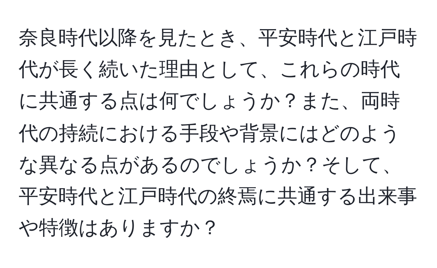 奈良時代以降を見たとき、平安時代と江戸時代が長く続いた理由として、これらの時代に共通する点は何でしょうか？また、両時代の持続における手段や背景にはどのような異なる点があるのでしょうか？そして、平安時代と江戸時代の終焉に共通する出来事や特徴はありますか？