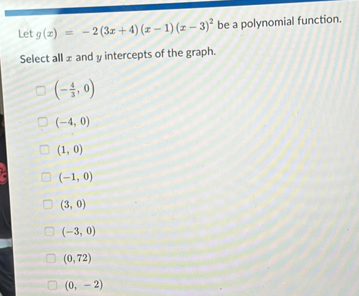 Let g(x)=-2(3x+4)(x-1)(x-3)^2 be a polynomial function.
Select all x and y intercepts of the graph.
(- 4/3 ,0)
(-4,0)
(1,0)
(-1,0)
(3,0)
(-3,0)
(0,72)
(0,-2)