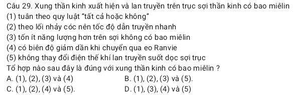 Xung thần kinh xuất hiện và lan truyền trên trục sợi thần kinh có bao miêlin
(1) tuân theo quy luật "tất cả hoặc không"
(2) theo lối nhảy cóc nên tốc độ dẫn truyền nhanh
(3) tốn ít năng lượng hơn trên sợi không có bao miêlin
(4) có biên độ giảm dần khi chuyển qua eo Ranvie
(5) không thay đổi điện thế khí lan truyền suốt dọc sợi trục
Tổ hợp nào sau đây là đúng với xung thần kinh có bao miêlin ?
A. (1),(2),(3) và (4) B. (1),(2) , (3) và (5).
C. (1),(2),(4) và (5). D. (1),(3) , (4) và (5)