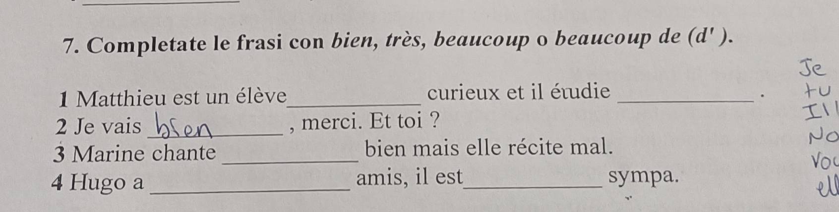 Completate le frasi con bien, très, beaucoup o beaucoup de (d' ). 
1 Matthieu est un élève_ curieux et il étudie_ 
. 
2 Je vais _, merci. Et toi ? 
3 Marine chante _bien mais elle récite mal. 
4 Hugo a _amis, il est_ sympa.