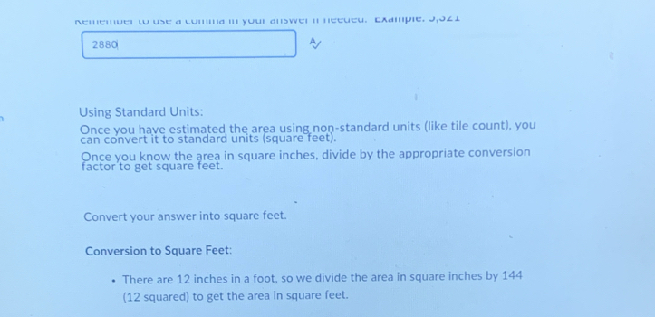 Remember to use a comma in your answer i needed. Example. 9,021 
2880 
Using Standard Units: 
Once you have estimated the area using non-standard units (like tile count), you 
can convert it to standard units (square feet). 
Once you know the area in square inches, divide by the appropriate conversion 
factor'to get square feet. 
Convert your answer into square feet. 
Conversion to Square Feet : 
There are 12 inches in a foot, so we divide the area in square inches by 144
(12 squared) to get the area in square feet.