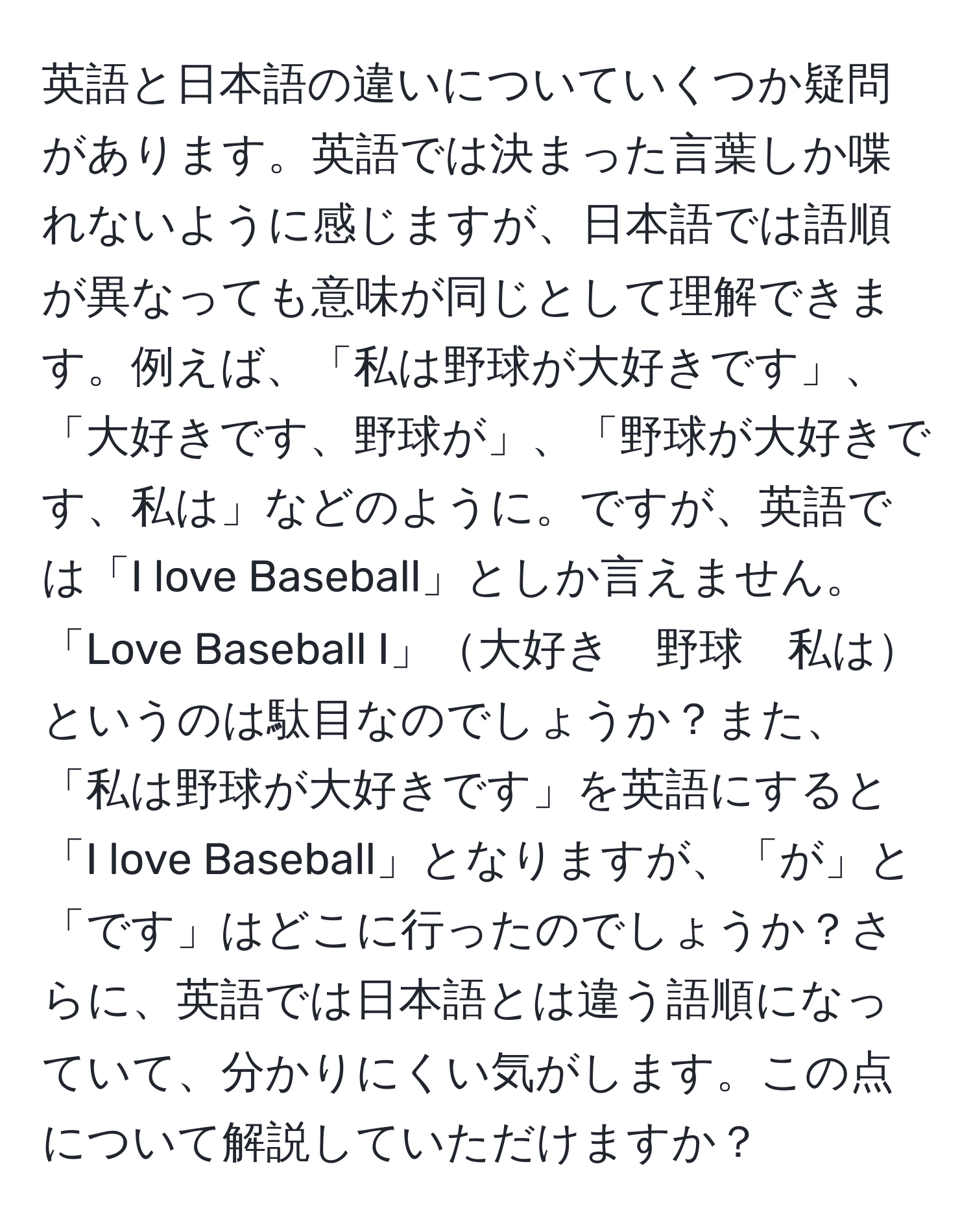 英語と日本語の違いについていくつか疑問があります。英語では決まった言葉しか喋れないように感じますが、日本語では語順が異なっても意味が同じとして理解できます。例えば、「私は野球が大好きです」、「大好きです、野球が」、「野球が大好きです、私は」などのように。ですが、英語では「I love Baseball」としか言えません。「Love Baseball I」大好き　野球　私はというのは駄目なのでしょうか？また、「私は野球が大好きです」を英語にすると「I love Baseball」となりますが、「が」と「です」はどこに行ったのでしょうか？さらに、英語では日本語とは違う語順になっていて、分かりにくい気がします。この点について解説していただけますか？