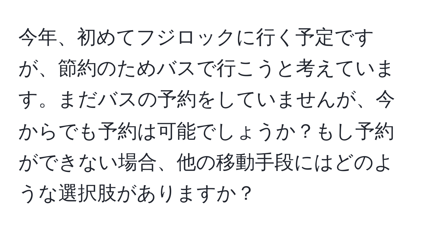 今年、初めてフジロックに行く予定ですが、節約のためバスで行こうと考えています。まだバスの予約をしていませんが、今からでも予約は可能でしょうか？もし予約ができない場合、他の移動手段にはどのような選択肢がありますか？