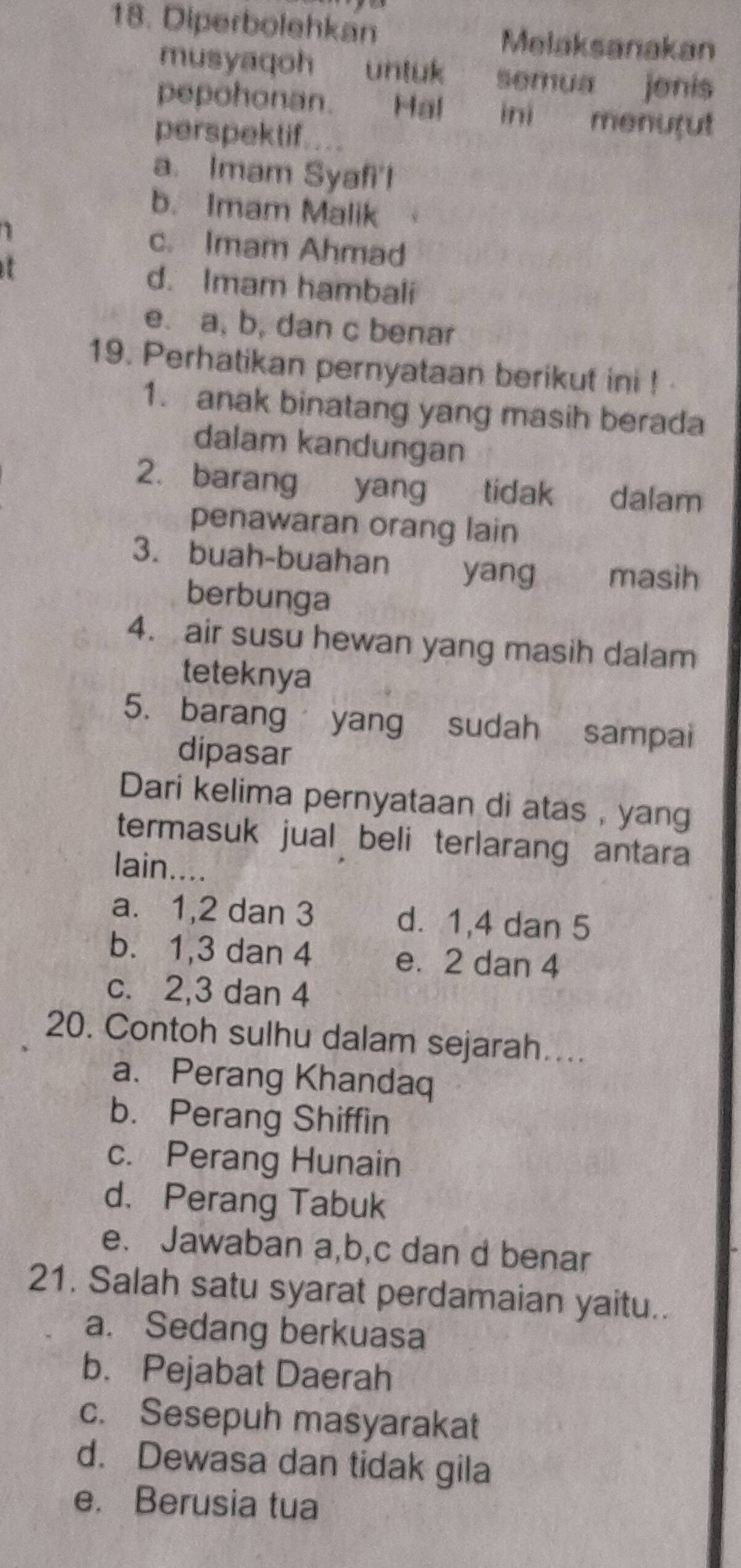 Diperbolehkan Melaksanakan
musyaqoh untuk semua jenis
pepohonan. Hal ini menurut
perspektif.
a. Imam Syafi'l
b. Imam Malik
1 c. Imam Ahmad
d. Imam hambali
e. a, b, dan c benar
19. Perhatikan pernyataan berikut ini ! 
1. anak binatang yang masih berada
dalam kandungan
2. barang yang tidak dalam
penawaran orang lain
3. buah-buahan yang masih
berbunga
4. air susu hewan yang masih dalam
teteknya
5. barang yang sudah sampai
dipasar
Dari kelima pernyataan di atas , yang
termasuk jual beli terlarang antara
lain
a. 1, 2 dan 3 d. 1, 4 dan 5
b. 1, 3 dan 4 e. 2 dan 4
c. 2, 3 dan 4
20. Contoh sulhu dalam sejarah…...
a、Perang Khandaq
b. Perang Shiffin
c. Perang Hunain
d. Perang Tabuk
e. Jawaban a,b,c dan d benar
21. Salah satu syarat perdamaian yaitu..
a. Sedang berkuasa
b. Pejabat Daerah
c. Sesepuh masyarakat
d. Dewasa dan tidak gila
e. Berusia tua