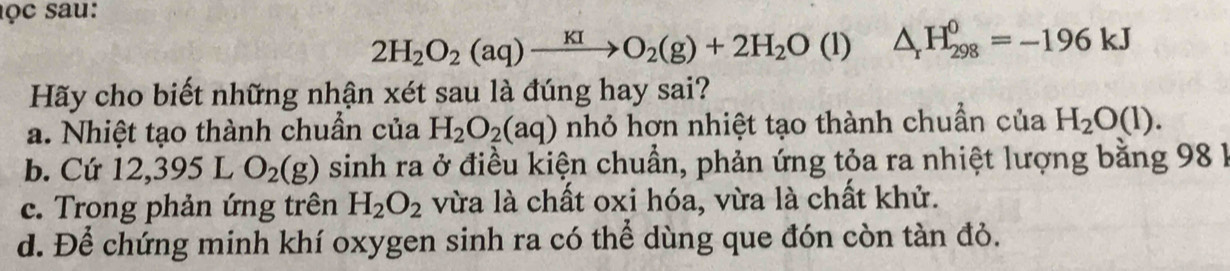 ọc sau:
2H_2O_2(aq)to KIO_2(g)+2H_2O (1) △ _rH_(298)^0=-196kJ
Hãy cho biết những nhận xét sau là đúng hay sai?
a. Nhiệt tạo thành chuẩn của H_2O_2(aq) nhỏ hơn nhiệt tạo thành chuẩn của H_2O(l).
b. Cứ 12, 3 95 L O_2(g) sinh ra ở điều kiện chuẩn, phản ứng tỏa ra nhiệt lượng bằng 98 1
c. Trong phản ứng trên H_2O_2 vừa là chất oxi hóa, vừa là chất khử.
d. Để chứng minh khí oxygen sinh ra có thể dùng que đón còn tàn đỏ.