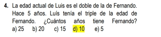 La edad actual de Luis es el doble de la de Fernando.
Hace 5 años. Luís tenía el triple de la edad de
Fernando. ¿Cuántos años tiene Fernando?
a) 25 b) 20 c) 15 d) 10 e) 5