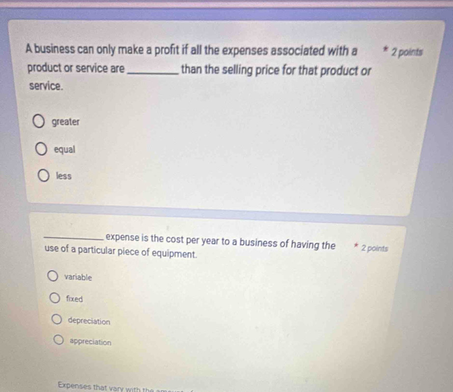 A business can only make a profit if all the expenses associated with a 2 points
product or service are_ than the selling price for that product or
service.
greater
equal
less
_expense is the cost per year to a business of having the * 2 points
use of a particular piece of equipment.
variable
fixed
depreciation
appreciation
Expenses that vary with th