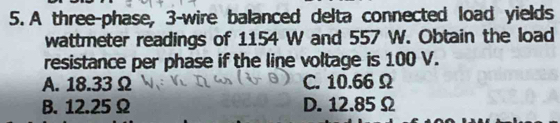 A three-phase, 3 -wire balanced delta connected load yields
wattmeter readings of 1154 W and 557 W. Obtain the load
resistance per phase if the line voltage is 100 V.
A. 18.33 Ω C. 10.66 Ω
B. 12.25Ω D. 12.85Ω