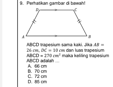 Perhatikan gambar di bawah!
ABCD trapesium sama kaki. Jika AB=
26cm, DC=10cm dan luas trapesium
ABCD=270cm^2 maka keliling trapesium
ABCD adalah ...
A. 66 cm
B. 70 cm
C. 72 cm
D. 85 cm