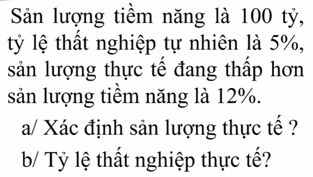 Sản lượng tiềm năng là 100 tỷ, 
tỷ lệ thất nghiệp tự nhiên là 5%, 
sản lượng thực tế đang thấp hơn 
sản lượng tiềm năng là 12%. 
a/ Xác định sản lượng thực tế ? 
b/ Tỷ lệ thất nghiệp thực tế?