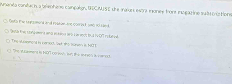 Amanda conducts a telephone campaign. BECAUSE she makes extra money from magazine subscriptions
Both the statement and reason are correct and related.
Both the statement and reason are correct but NOT related.
The statement is correct, but the reason is NOT.
The statement is NOT correct, but the reason is correct.