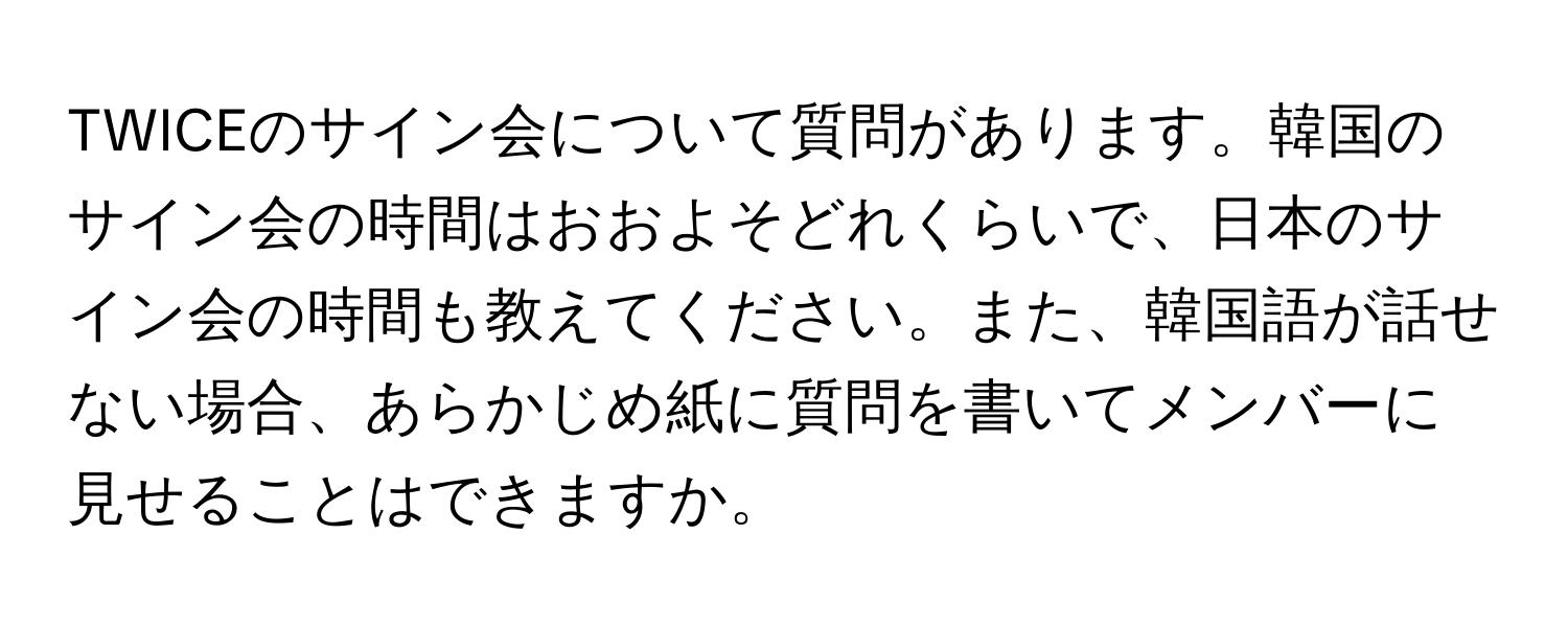 TWICEのサイン会について質問があります。韓国のサイン会の時間はおおよそどれくらいで、日本のサイン会の時間も教えてください。また、韓国語が話せない場合、あらかじめ紙に質問を書いてメンバーに見せることはできますか。