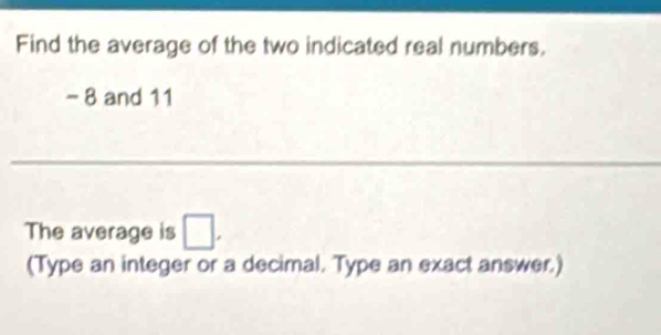 Find the average of the two indicated real numbers,
- 8 and 11
The average is □. 
(Type an integer or a decimal. Type an exact answer.)