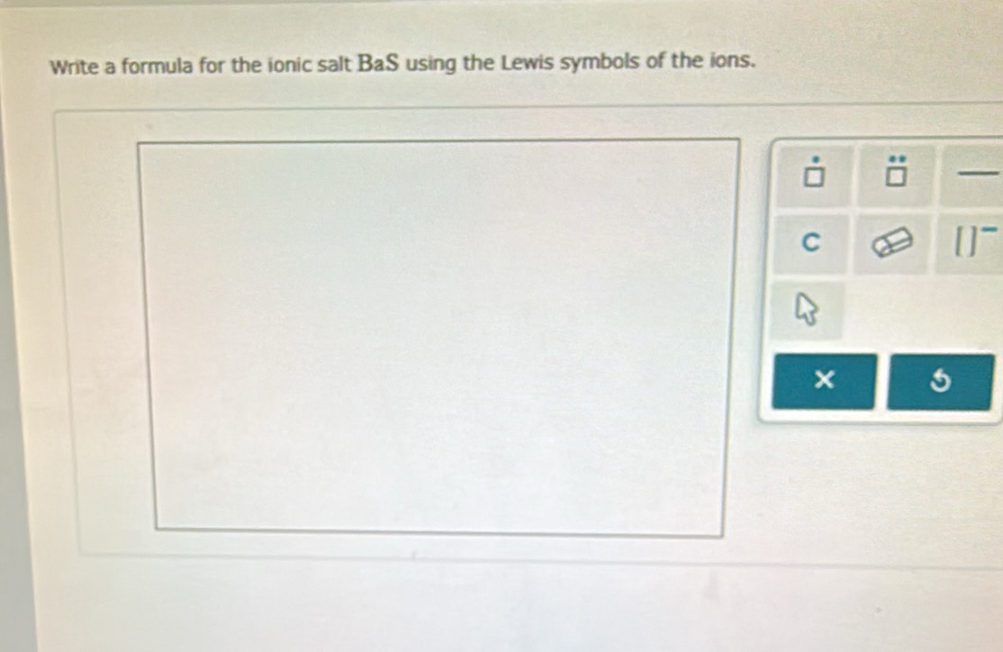 Write a formula for the ionic salt BaS using the Lewis symbols of the ions. 
C 
× 5