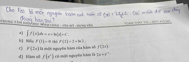 TRUNG TÂM HiếU HọC MINH ChÂu - Yên Mỹ - Hưng Yên
TOÁN THÀY TÀI - 0977.413.341
a) ∈t f(x)dx=x+ln |x|+C.
b) Nếu F(1)=0 thì F(2)=2+ln 2.
c) F(2x) là một nguyên hàm của hàm số f(2x).
d) Hàm số f(e^x) có một nguyên hàm là 2x+e^(-x)·