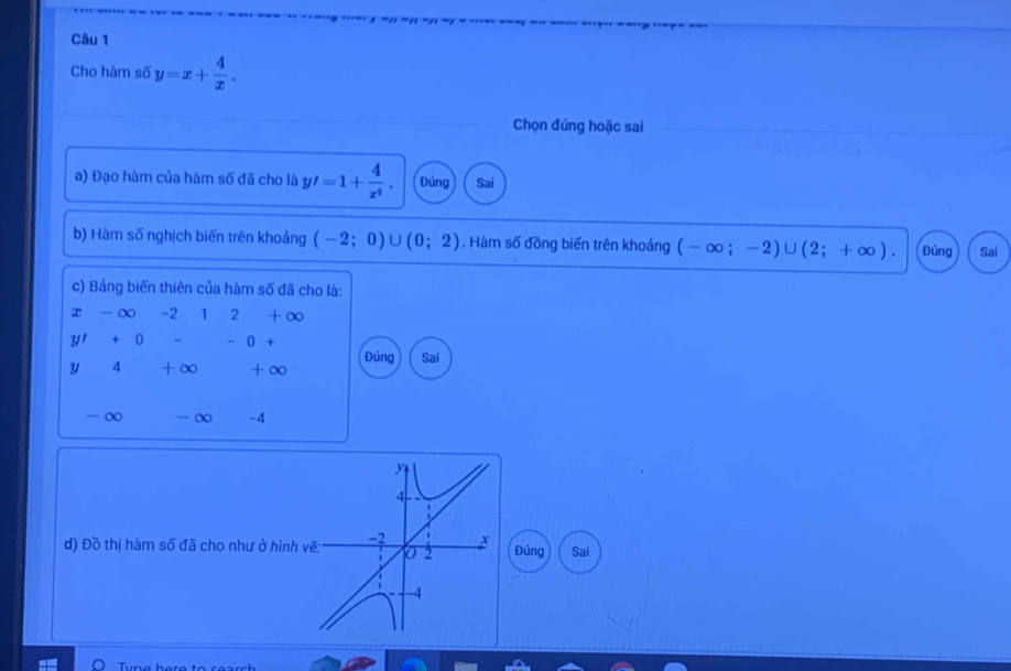 Cho hàm số y=x+ 4/x . 
Chọn đúng hoặc sai 
a) Đạo hàm của hàm số đã cho là y'=1+ 4/x^2 . Đủng Sai 
b) Hàm số nghịch biến trên khoảng (-2;0) ∪ (0;2). Hàm số đồng biến trên khoảng (-∈fty ;-2)∪ (2;+∈fty ). Đúng Sai 
c) Bảng biến thiên của hàm số đã cho là:
x-∈fty -212+∈fty
yI+0 = -0+
Đúng 
U 4 + ∞ + ∞ Sai
- ∞ - ∞ - 4
y
4
d) Đồ thị hàm số đã cho như ở hình vẽ: -2 x Đúng Sai
2
-4