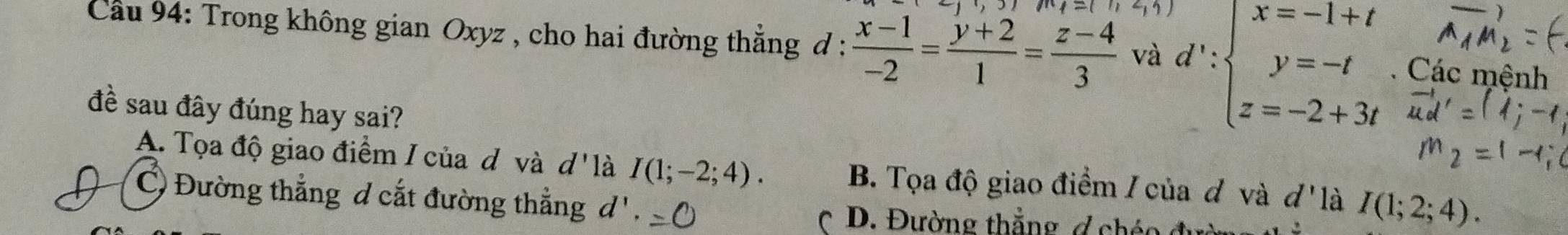 Cầu 94: Trong không gian Oxyz , cho hai đường thẳng đ :  (x-1)/-2 = (y+2)/1 = (z-4)/3  và d':beginarrayl x=-1+t y=-t z=-2+3tendarray.. Các mệnh
đề sau đây đúng hay sai?
A. Tọa độ giao điểm I của d và d' là I(1;-2;4). B. Tọa độ giao điểm / của đ và 4 -x là I(1;2;4).
C Đường thẳng d cắt đường thẳng d'. 
* D. Đường thẳng ợ chéo đu