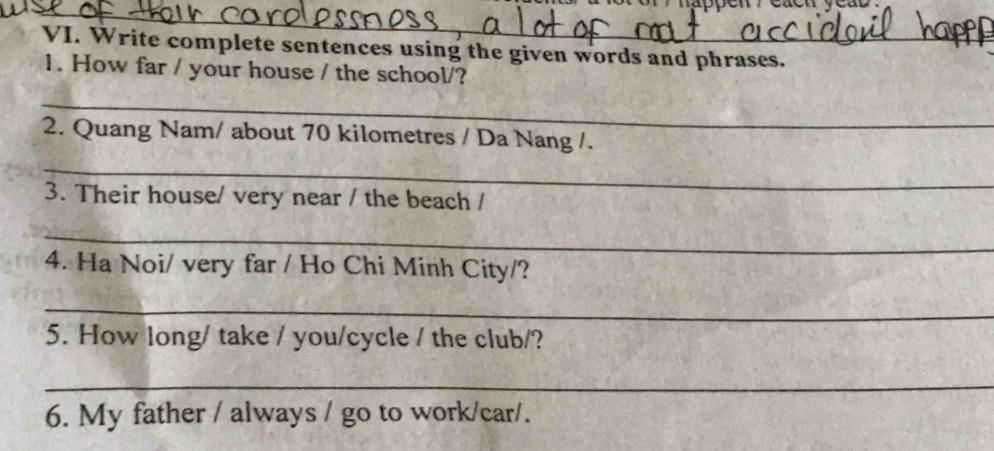 Write complete sentences using the given words and phrases. 
1. How far / your house / the school/? 
_ 
2. Quang Nam/ about 70 kilometres / Da Nang /. 
_ 
3. Their house/ very near / the beach / 
_ 
4. Ha Noi/ very far / Ho Chi Minh City/? 
_ 
5. How long/ take / you/cycle / the club/? 
_ 
6. My father / always / go to work/car/.