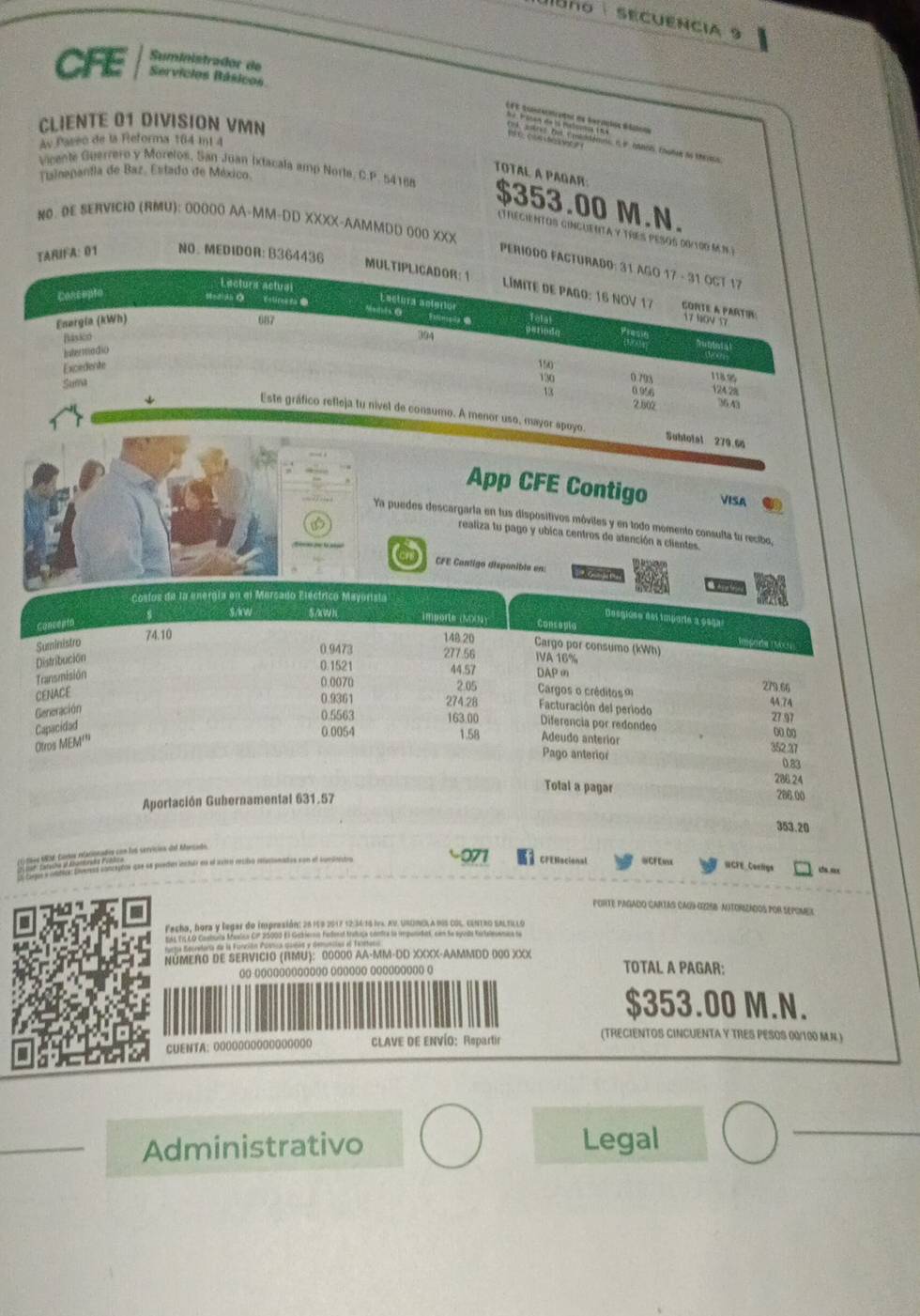 Bno  sEcuEncia 9
Suministrador de
CFE Servicios Básicos
EFC tuntecnceta es teraçios Btoas
CLIENTE 01 DIVISION VMN
Ay Passo de la Reforma 164 mt 4
Valnepantla de Baz, Estado de México.
TOTAL A PAGAR:
Vicente Guerrero y Morelos, San Juan Iracala amp Norte, C.P. 54188 $353.00 M.N.
NO. OE SERVICIO (RMU): 0000O AA-MM-DD XXXX-AAMMDD O00 XXX
(Trecientos cinguentA y TREs pesos d0/100 M N)
TAÑIFA: 01 NO. MEDIDOR: B364436
PERIODO FACTuRAd0: 31 AGO 17 - 31 OCT 17
Lectura actual
MULTIPLICADOR: 1  Límite de Pago: 16 NOV 17 COrtE a PArTI:
Concepto
Estires ta ● Totat
Lectura actertor Presie
Energia (kWh) 687
17 10V 57
Básico
394 pstiode
Intermedio
Excedente
150
Suma
130 0 793 1188
13 0 956 124 28
2802 36.43
Este gráfico refleja tu nivel de consumo. A menor uso, mayor apoyo. Subtotal 279 66
App CFE Contigo VISA
Ya puedes descargarta en fus dispositivos móviles y en todo momento consulta tu recibo,
a
realiza tu pago y ubica centros de atención a clientes.
a CFE Contigo disponible en:     
Costos de la energía en el Mercado Eléctrico Mayorista
s S/kW 5/kWh importe (NOOM)
Desgiuso del importe à esga
Concepto Conceplo
74.10 148.20
t ora  o
Suministro Cargo por consumo (kWh)
Distribución
0.9473 277.56 IVA 16%
Transmisión
0.1521 44.57 DAPm
0 0070 2.05 Cargos o créditos 
CENACE
279.66
0.9361 274.28 Facturación del periodo 27 97 4A.74
Generación
0.5563 163.00 Diferencia por redondeo o( o(
Otros MEM''' Capacidad
0.0054 1.58 Adeudo anterior
352.37
Pago anterior 0.83
Total a pagar 286.24
Aportación Gubernamental 631.57
286 00
353.20
=SRSE Coros eationados con fob servícios de Marcod
ades inctur es el ixtro recibó reucionados con el sundeto =CFE=
CFENacional RCFE Conligs cs sx
PORTE PAGADO CARTAS CAU) (R25B NUTORIZADOS POR SEPOMEX
Fecha, bora y legar do impresión: 26 159 2017 12:34/16 Iv4. AV. UnUMOLA dIS coL. cEntro saltulo
ass Es LO Cashuta Meelca CIF 20002 El Gakiernis Fedenst trabia contra la impundad, con le syuda Kartalesenana te
NÚMERO DE SERVICIO (RMU): 00000 AA-MM-DD XXXX-AAMMOD 000 XXX TOTAL A PAGAR:
oo oooooooooooo oooooo ooooooooo o
$353.00 M.N.
CUENTA: 000Ο0ΟΟOOOGOOOOO CLAVE DE ENVÍO: Rspartir
(TRECIENTOS CINCUENTA Y TRES PESOS 00/100 MN.)
_Administrativo Legal
_