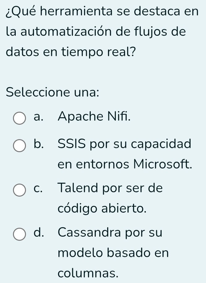 ¿Qué herramienta se destaca en
la automatización de flujos de
datos en tiempo real?
Seleccione una:
a. Apache Nifi.
b. SSIS por su capacidad
en entornos Microsoft.
c. Talend por ser de
código abierto.
d. Cassandra por su
modelo basado en
columnas.